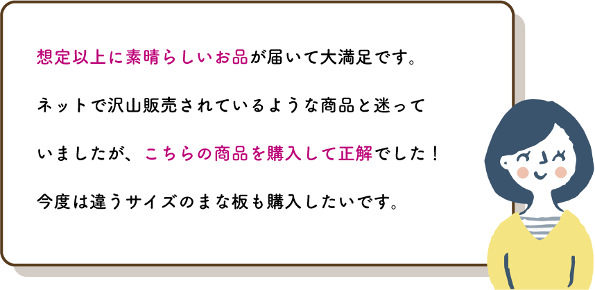 想定以上に素晴らしいお品が届いて大満足です。
          ネットで沢山販売されているような商品と迷っていましたが、こちらの商品を購入して正解でした！今度は違うサイズのまな板も購入したいです。