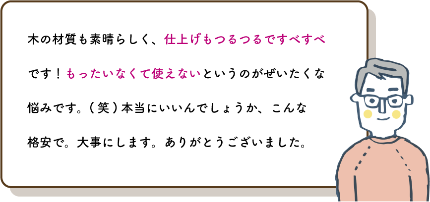 木の材質も素晴らしく、仕上げもつるつるですべすべです！もったいなくて使えないというのがぜいたくな悩みです。(笑)本当にいいんでしょうか、こんな格安で。大事にします。ありがとうございました。