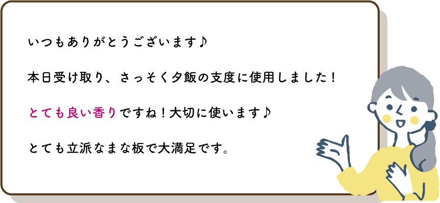 いつもありがとうございます♪
          本日受け取り、さっそく夕飯の支度に使用しました!
          とても良い香りですね!大切に使います♪
          とても立派なまな板で大満足です。