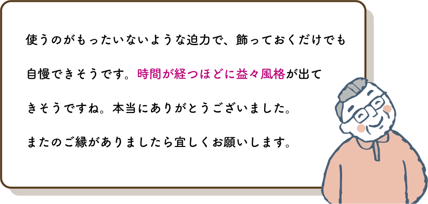 使うのがもったいないような迫力で、飾っておくだけでも自慢できそうです。時間が経つほどに益々風格が出てきそうですね。本当にありがとうございました。
          またのご縁がありましたら宜しくお願いします。