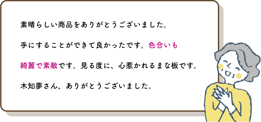 素晴らしい商品をありがとうございました。
          手にすることができて良かったです。色合いも綺麗で素敵です。見る度に、心惹かれるまな板です。木知夢さん、ありがとうございました。