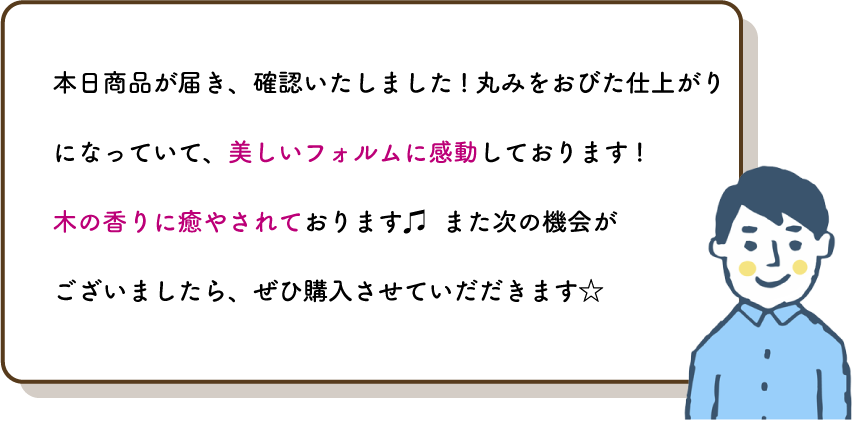 本日商品が届き、確認いたしました!丸みをおびた仕上がりになっていて、美しいフォルムに感動しております!
          木の香りに癒やされております♫  また次の機会が
          ございましたら、ぜひ購入させていだだきます☆